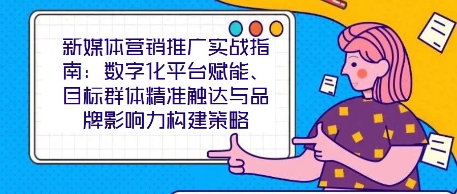 新媒體營銷推廣實戰指南:數字化平臺賦能、目標群體精準觸達與品牌影響力構建策略