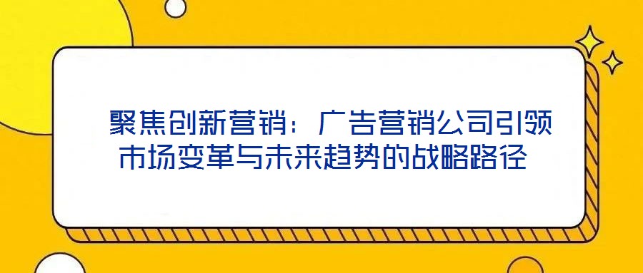 聚焦創新營銷:廣告營銷公司引領市場變革與未來趨勢的戰略路徑