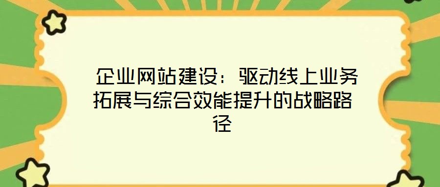  企業網站建設：驅動線上業務拓展與綜合效能提升的戰略路徑
