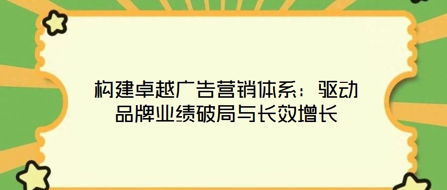 構建卓越廣告營銷體系:驅動品牌業績破局與長效增長