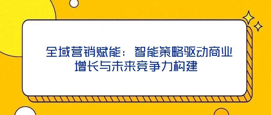 全域營(yíng)銷賦能:智能策略驅(qū)動(dòng)商業(yè)增長(zhǎng)與未來(lái)競(jìng)爭(zhēng)力構(gòu)建