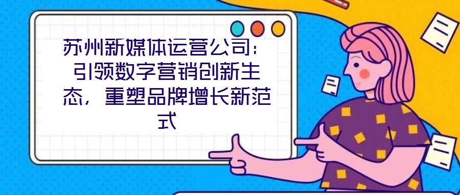 蘇州新媒體運營公司:引領數字營銷創新生態,重塑品牌增長新范式