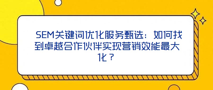 SEM關鍵詞優化服務甄選:如何找到卓越合作伙伴實現營銷效能最大化?