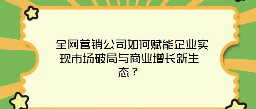 全網營銷公司如何賦能企業實現市場破局與商業增長新生態?