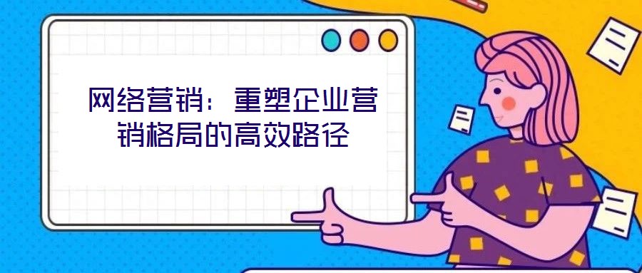 網(wǎng)絡(luò)營(yíng)銷:重塑企業(yè)營(yíng)銷格局的高效路徑