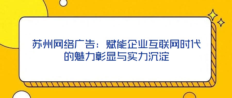 蘇州網絡廣告：賦能企業互聯網時代的魅力彰顯與實力沉淀