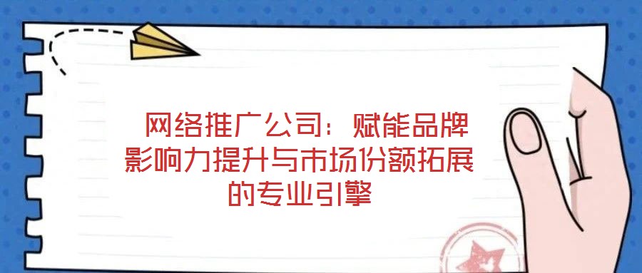 網絡推廣公司:賦能品牌影響力提升與市場份額拓展的專業引擎