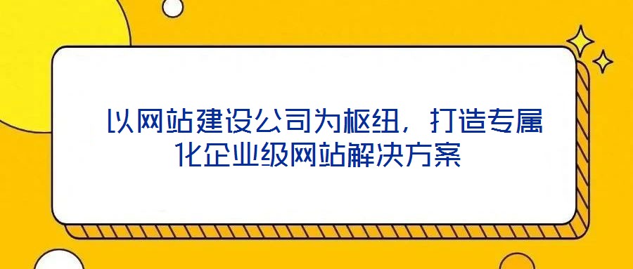 以網站建設公司為樞紐,打造專屬化企業(yè)級網站解決方案