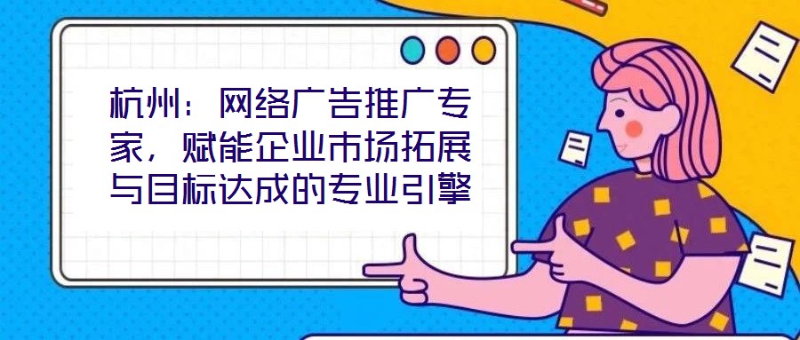 杭州:網絡廣告推廣專家,賦能企業市場拓展與目標達成的專業引擎