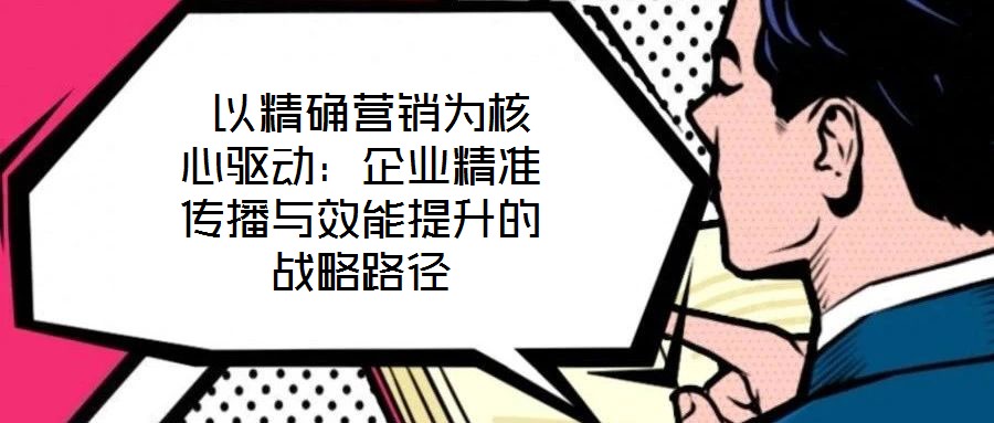 以精確營銷為核心驅(qū)動(dòng):企業(yè)精準(zhǔn)傳播與效能提升的戰(zhàn)略路徑