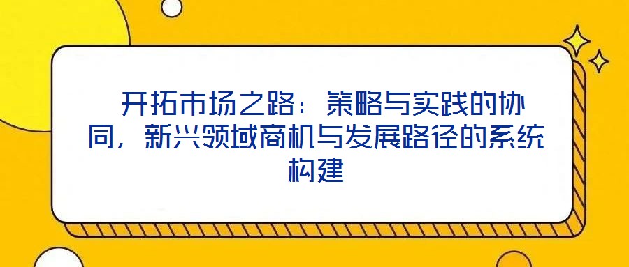  開拓市場之路：策略與實踐的協同，新興領域商機與發展路徑的系統構建