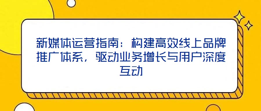新媒體運營指南:構建高效線上品牌推廣體系,驅動業務增長與用戶深度互動