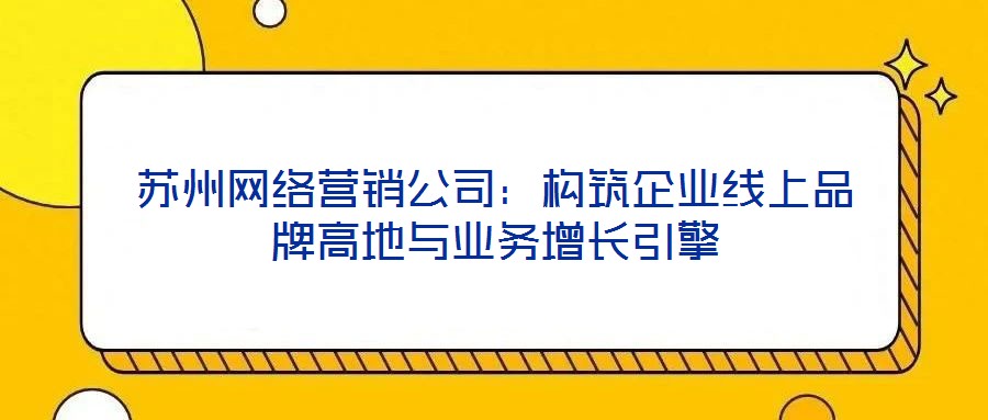 蘇州網絡營銷公司:構筑企業線上品牌高地與業務增長引擎