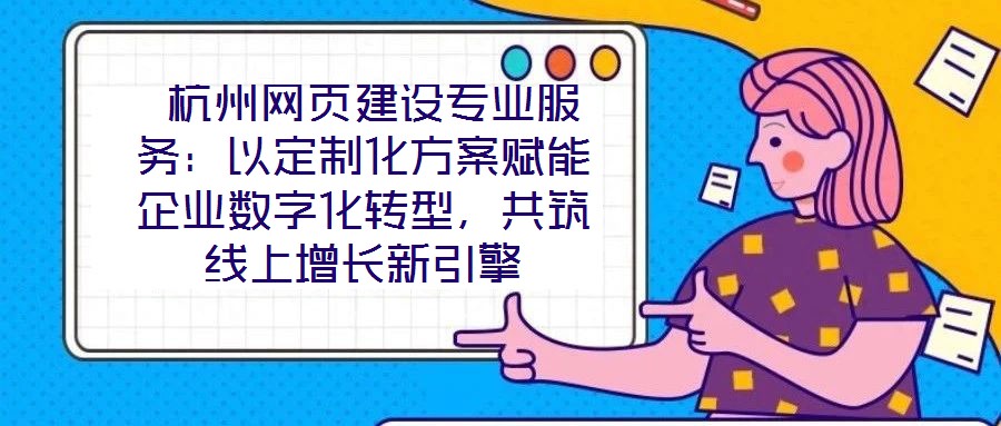 杭州網頁建設專業服務:以定制化方案賦能企業數字化轉型,共筑線上增長新引擎