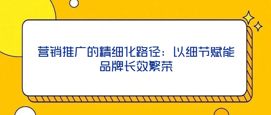 營(yíng)銷推廣的精細(xì)化路徑:以細(xì)節(jié)賦能品牌長(zhǎng)效繁榮
