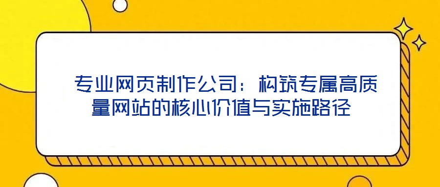 專業(yè)網(wǎng)頁(yè)制作公司:構(gòu)筑專屬高質(zhì)量網(wǎng)站的核心價(jià)值與實(shí)施路徑
