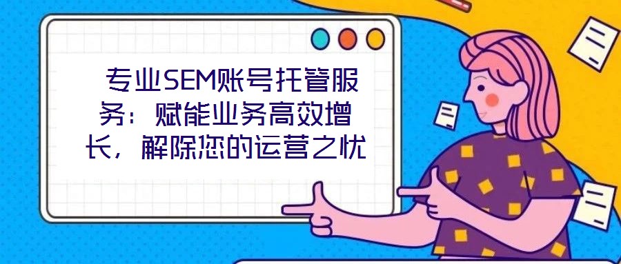 專業SEM賬號托管服務:賦能業務高效增長,解除您的運營之憂