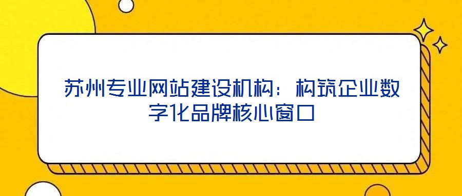 蘇州專業網站建設機構:構筑企業數字化品牌核心窗口