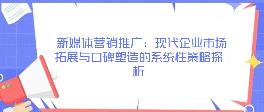 新媒體營(yíng)銷(xiāo)推廣:現(xiàn)代企業(yè)市場(chǎng)拓展與口碑塑造的系統(tǒng)性策略探析