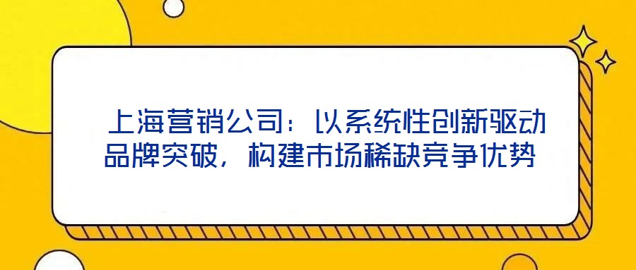 上海營銷公司:以系統性創新驅動品牌突破,構建市場稀缺競爭優勢