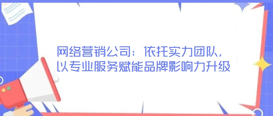 網絡營銷公司:依托實力團隊,以專業服務賦能品牌影響力升級