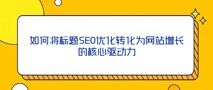 如何將標(biāo)題SEO優(yōu)化轉(zhuǎn)化為網(wǎng)站增長的核心驅(qū)動力