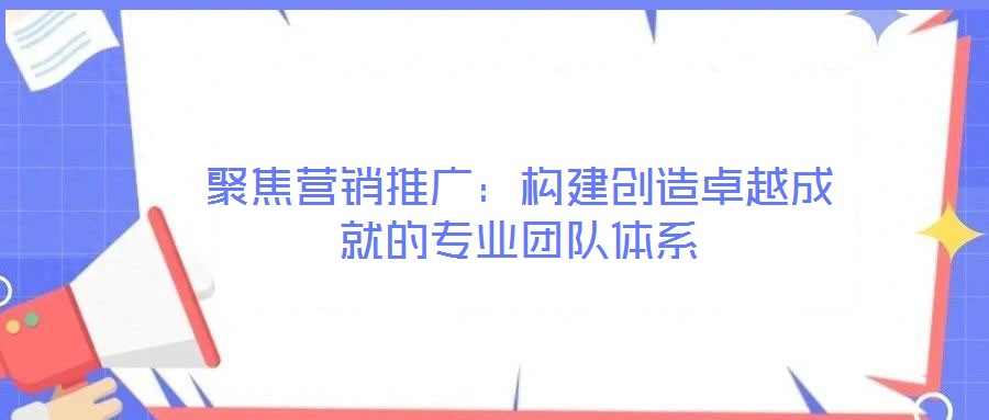 聚焦營銷推廣:構建創造卓越成就的專業團隊體系