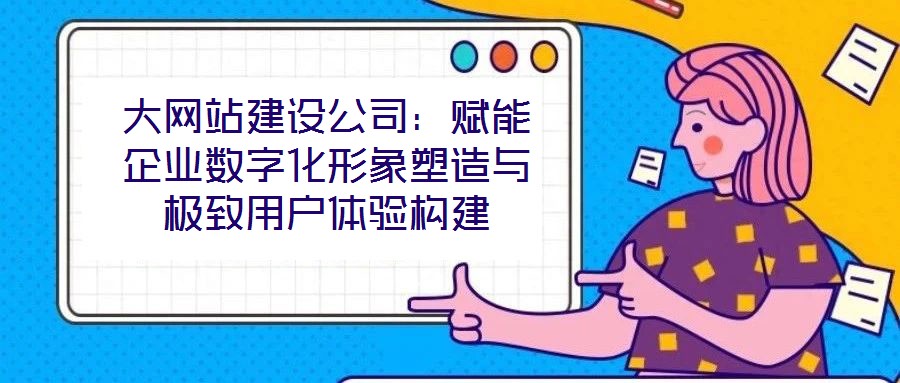 大網站建設公司:賦能企業數字化形象塑造與極致用戶體驗構建