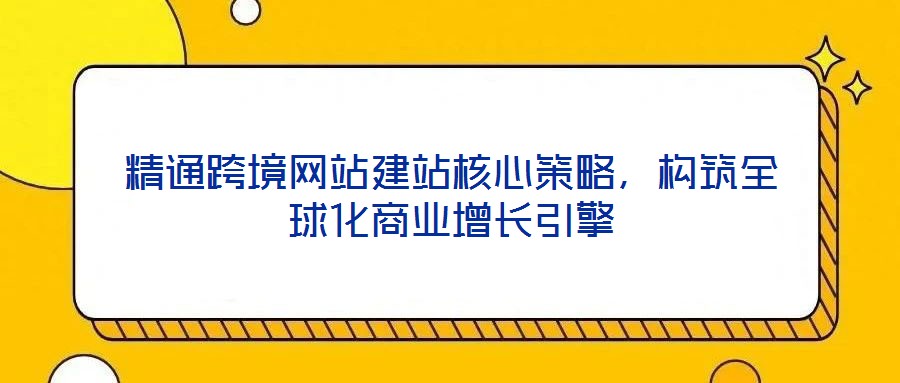 精通跨境網站建站核心策略,構筑全球化商業增長引擎