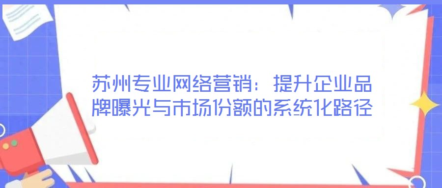 蘇州專業(yè)網(wǎng)絡(luò)營銷:提升企業(yè)品牌曝光與市場份額的系統(tǒng)化路徑