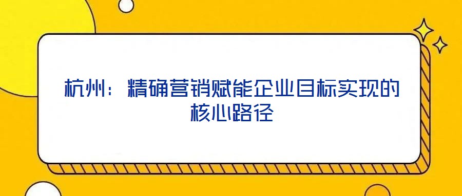 杭州:精確營銷賦能企業(yè)目標實現(xiàn)的核心路徑