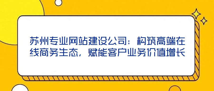 蘇州專業網站建設公司：構筑高端在線商務生態，賦能客戶業務價值增長