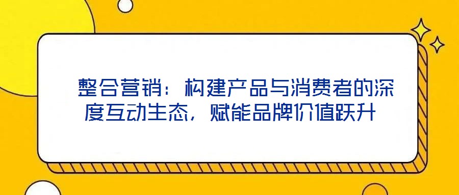  整合營銷：構建產品與消費者的深度互動生態，賦能品牌價值躍升