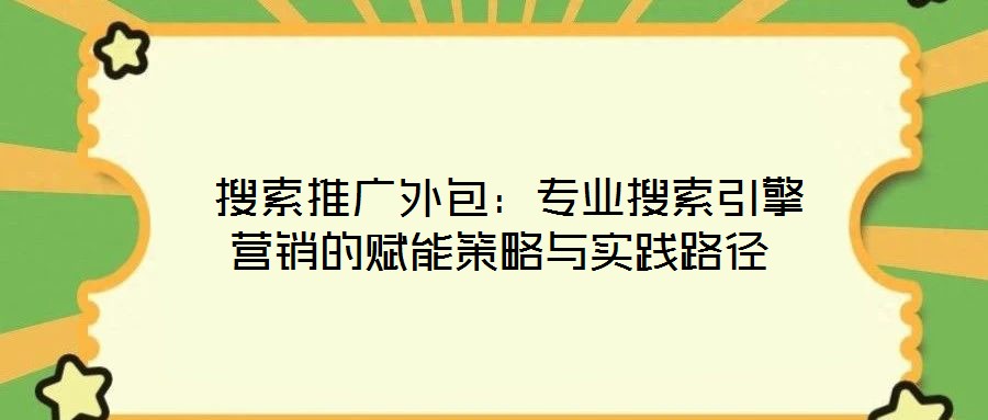 搜索推廣外包:專業搜索引擎營銷的賦能策略與實踐路徑