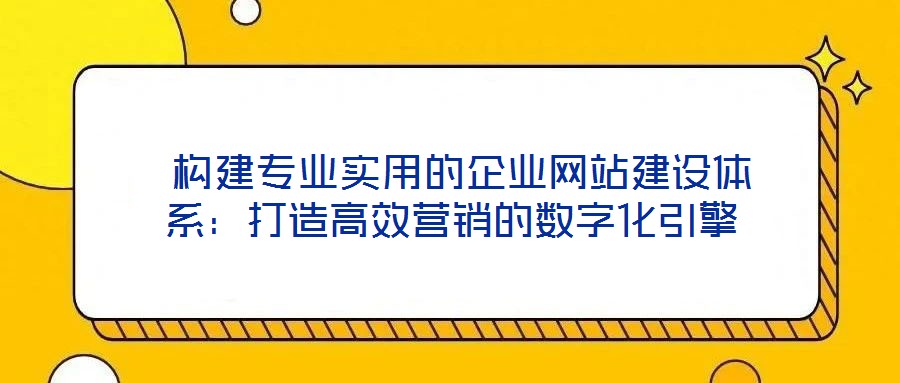 構建專業實用的企業網站建設體系:打造高效營銷的數字化引擎
