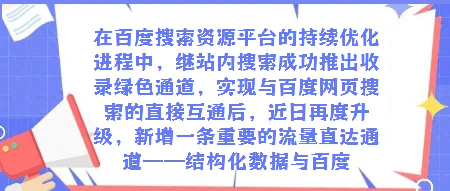 在百度搜索資源平臺的持續優化進程中,繼站內搜索成功推出收錄綠色通道,實現與百度網頁搜索的直接互通后,近日再度升級,新增一條重要的流量直達通道——結構化數據與百度
