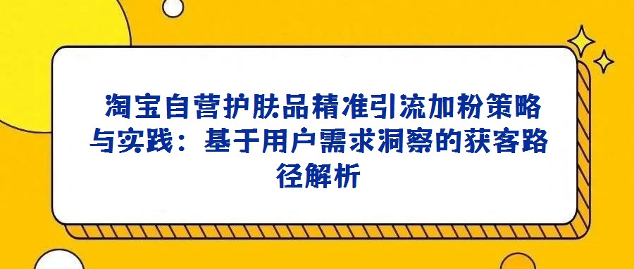 淘寶自營護膚品精準引流加粉策略與實踐:基于用戶需求洞察的獲客路徑解析