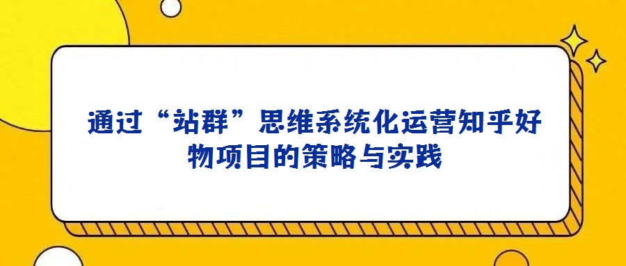 通過(guò)“站群”思維系統(tǒng)化運(yùn)營(yíng)知乎好物項(xiàng)目的策略與實(shí)踐