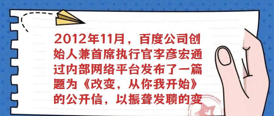 2012年11月,百度公司創始人兼首席執行官李彥宏通過內部網絡平臺發布了一篇題為《改變,從你我開始》的公開信,以振聾發聵的變革呼聲引發全員廣泛熱議與深刻反思。在